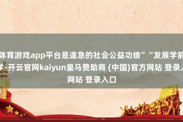 体育游戏app平台是遑急的社会公益功绩”“发展学前教学-开云官网kaiyun皇马赞助商 (中国)官方网站 登录入口