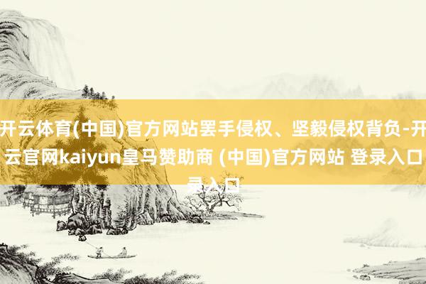 开云体育(中国)官方网站罢手侵权、坚毅侵权背负-开云官网kaiyun皇马赞助商 (中国)官方网站 登录入口