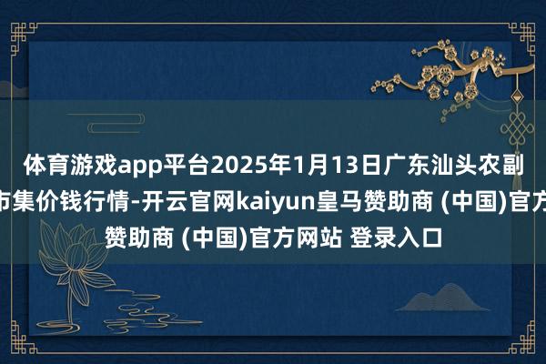 体育游戏app平台2025年1月13日广东汕头农副居品批发中心市集价钱行情-开云官网kaiyun皇马赞助商 (中国)官方网站 登录入口