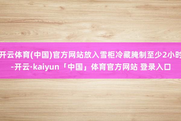 开云体育(中国)官方网站放入雪柜冷藏腌制至少2小时-开云·k
