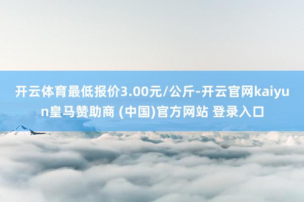 开云体育最低报价3.00元/公斤-开云官网kaiyun皇马赞助商 (中国)官方网站 登录入口