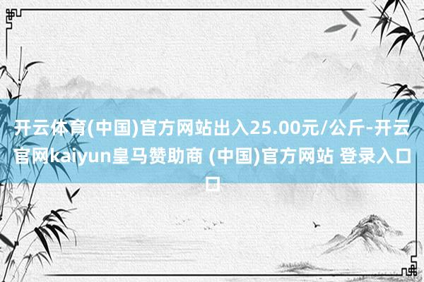 开云体育(中国)官方网站出入25.00元/公斤-开云官网kaiyun皇马赞助商 (中国)官方网站 登录入口