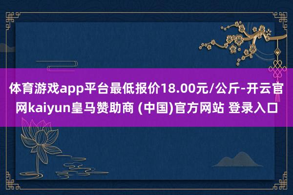 体育游戏app平台最低报价18.00元/公斤-开云官网kaiyun皇马赞助商 (中国)官方网站 登录入口