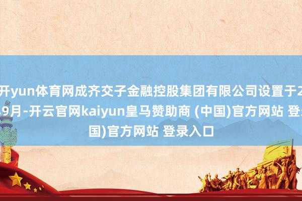开yun体育网成齐交子金融控股集团有限公司设置于2008年9月-开云官网kaiyun皇马赞助商 (中国)官方网站 登录入口