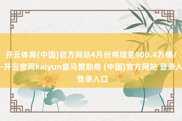 开云体育(中国)官方网站4月份将增至900.4万桶/日-开云