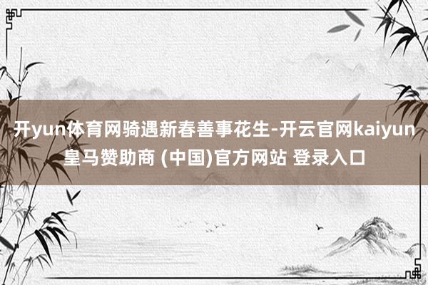 开yun体育网骑遇新春善事花生-开云官网kaiyun皇马赞助