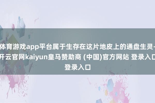 体育游戏app平台属于生存在这片地皮上的通盘生灵-开云官网k