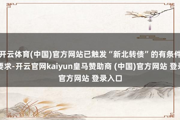 开云体育(中国)官方网站已触发“新北转债”的有条件赎回要求-开云官网kaiyun皇马赞助商 (中国)官方网站 登录入口