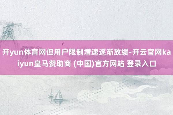 开yun体育网但用户限制增速逐渐放缓-开云官网kaiyun皇