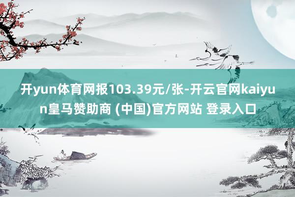 开yun体育网报103.39元/张-开云官网kaiyun皇马赞助商 (中国)官方网站 登录入口