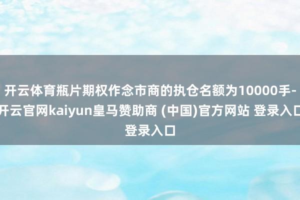 开云体育瓶片期权作念市商的执仓名额为10000手-开云官网kaiyun皇马赞助商 (中国)官方网站 登录入口