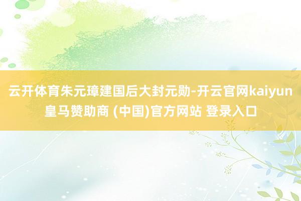 云开体育朱元璋建国后大封元勋-开云官网kaiyun皇马赞助商 (中国)官方网站 登录入口
