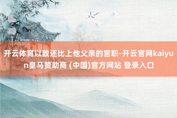 开云体育以致还比上他父亲的官职-开云官网kaiyun皇马赞助商 (中国)官方网站 登录入口