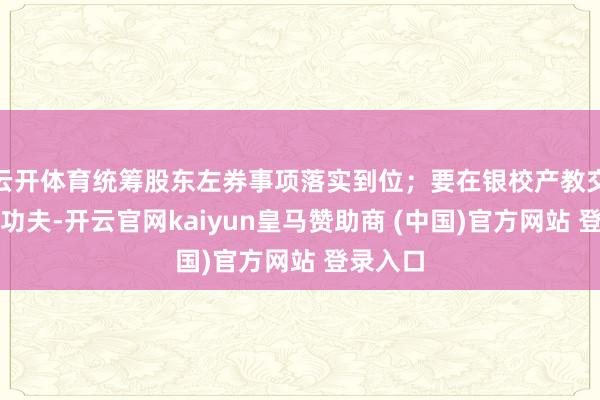 云开体育统筹股东左券事项落实到位；要在银校产教交融高下功夫-开云官网kaiyun皇马赞助商 (中国)官方网站 登录入口