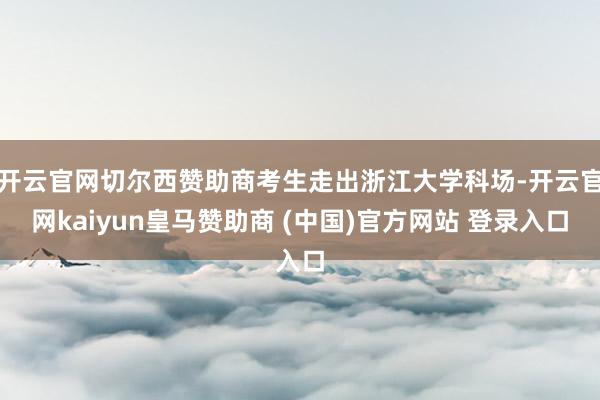 开云官网切尔西赞助商考生走出浙江大学科场-开云官网kaiyun皇马赞助商 (中国)官方网站 登录入口
