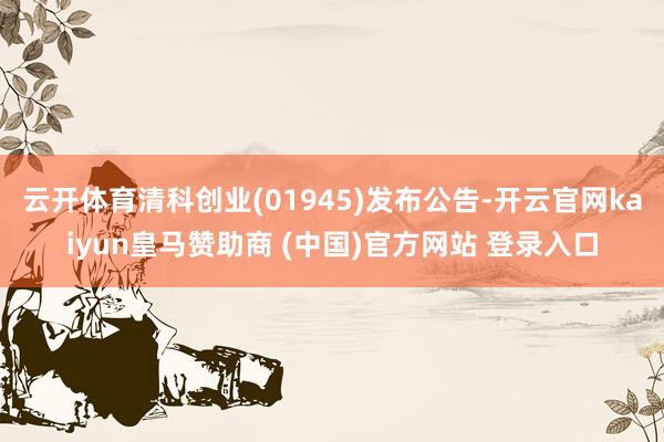 云开体育清科创业(01945)发布公告-开云官网kaiyun