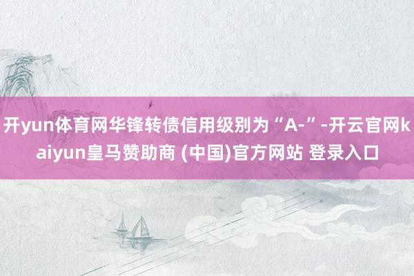 开yun体育网华锋转债信用级别为“A-”-开云官网kaiyun皇马赞助商 (中国)官方网站 登录入口
