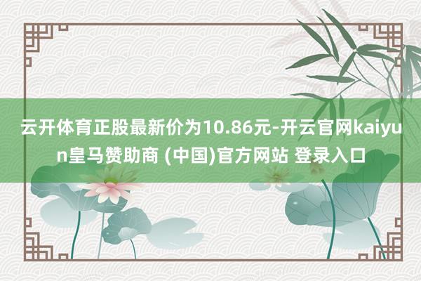 云开体育正股最新价为10.86元-开云官网kaiyun皇马赞助商 (中国)官方网站 登录入口