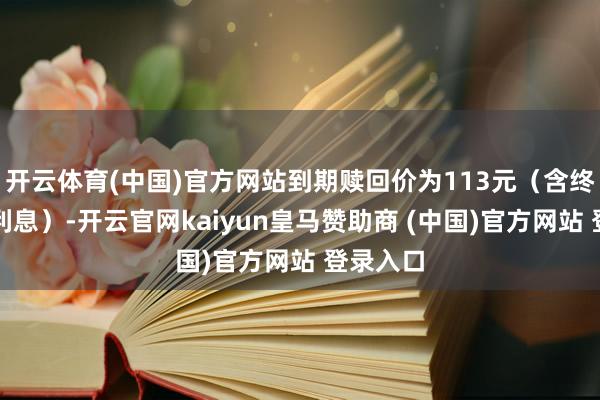 开云体育(中国)官方网站到期赎回价为113元（含终末一期利息）-开云官网kaiyun皇马赞助商 (中国)官方网站 登录入口