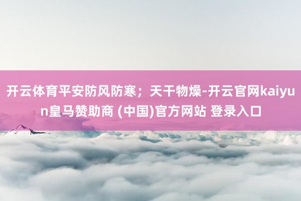 开云体育平安防风防寒；天干物燥-开云官网kaiyun皇马赞助