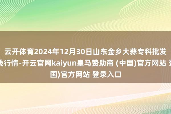 云开体育2024年12月30日山东金乡大蒜专科批发市集价钱行