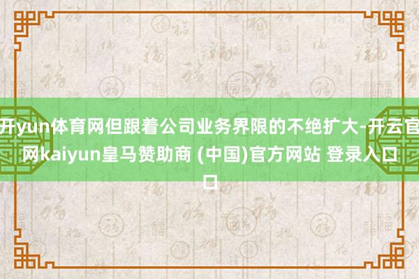开yun体育网但跟着公司业务界限的不绝扩大-开云官网kaiyun皇马赞助商 (中国)官方网站 登录入口