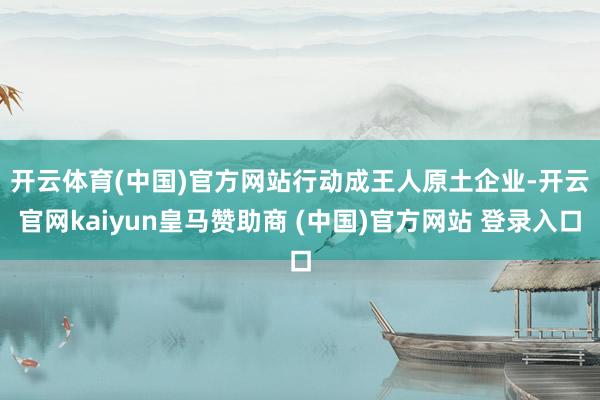 开云体育(中国)官方网站　　行动成王人原土企业-开云官网ka