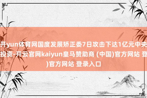 开yun体育网国度发展矫正委7日攻击下达1亿元中央预算内投资