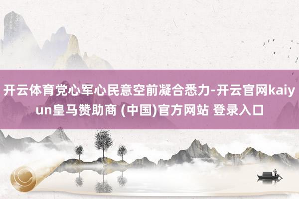 开云体育党心军心民意空前凝合悉力-开云官网kaiyun皇马赞