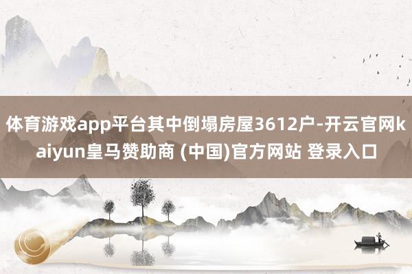 体育游戏app平台其中倒塌房屋3612户-开云官网kaiyu