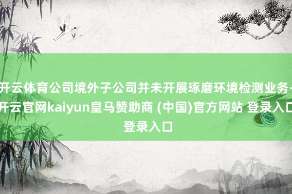 开云体育公司境外子公司并未开展琢磨环境检测业务-开云官网kaiyun皇马赞助商 (中国)官方网站 登录入口