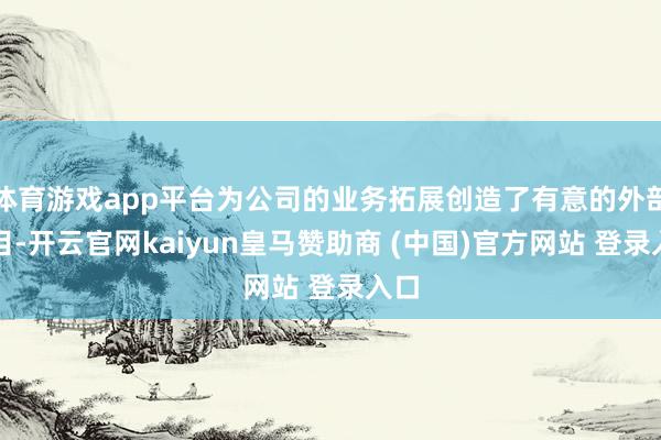 体育游戏app平台为公司的业务拓展创造了有意的外部条目-开云官网kaiyun皇马赞助商 (中国)官方网站 登录入口