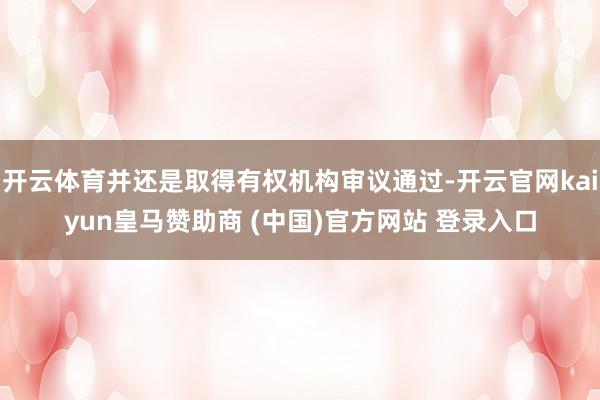 开云体育并还是取得有权机构审议通过-开云官网kaiyun皇马