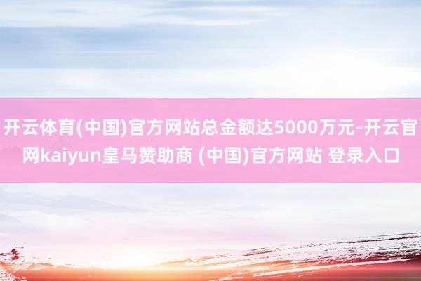 开云体育(中国)官方网站总金额达5000万元-开云官网kaiyun皇马赞助商 (中国)官方网站 登录入口