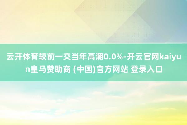 云开体育较前一交当年高潮0.0%-开云官网kaiyun皇马赞助商 (中国)官方网站 登录入口