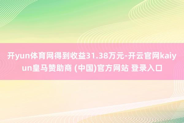 开yun体育网得到收益31.38万元-开云官网kaiyun皇马赞助商 (中国)官方网站 登录入口