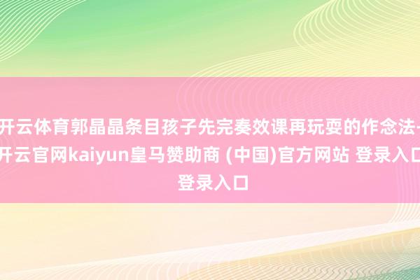 开云体育郭晶晶条目孩子先完奏效课再玩耍的作念法-开云官网ka