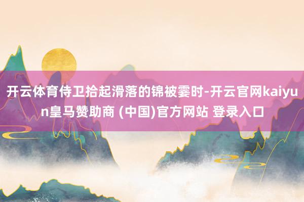开云体育侍卫拾起滑落的锦被霎时-开云官网kaiyun皇马赞助商 (中国)官方网站 登录入口