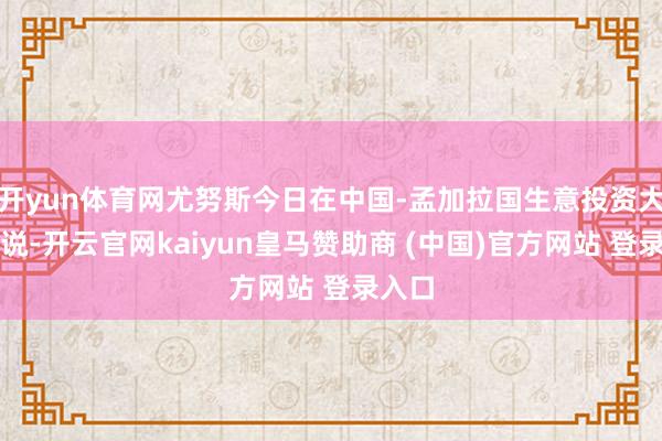 开yun体育网尤努斯今日在中国-孟加拉国生意投资大会上说-开云官网kaiyun皇马赞助商 (中国)官方网站 登录入口