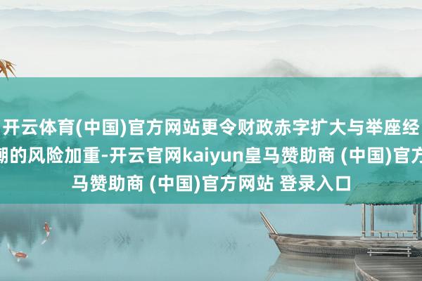 开云体育(中国)官方网站更令财政赤字扩大与举座经济融资本钱高潮的风险加重-开云官网kaiyun皇马赞助商 (中国)官方网站 登录入口