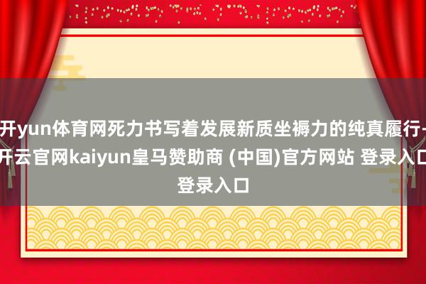 开yun体育网死力书写着发展新质坐褥力的纯真履行-开云官网kaiyun皇马赞助商 (中国)官方网站 登录入口