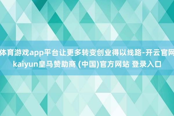 体育游戏app平台让更多转变创业得以线路-开云官网kaiyun皇马赞助商 (中国)官方网站 登录入口