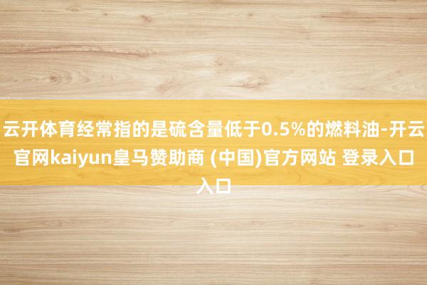 云开体育经常指的是硫含量低于0.5%的燃料油-开云官网kaiyun皇马赞助商 (中国)官方网站 登录入口