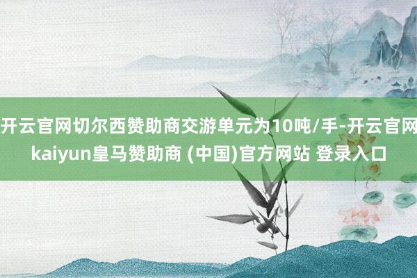 开云官网切尔西赞助商交游单元为10吨/手-开云官网kaiyun皇马赞助商 (中国)官方网站 登录入口