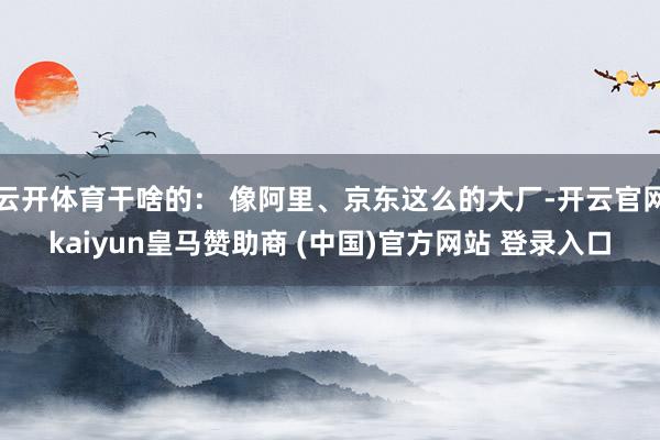 云开体育干啥的： 像阿里、京东这么的大厂-开云官网kaiyun皇马赞助商 (中国)官方网站 登录入口