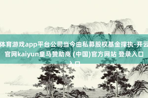 体育游戏app平台公司当今由私募股权基金撑执-开云官网kaiyun皇马赞助商 (中国)官方网站 登录入口