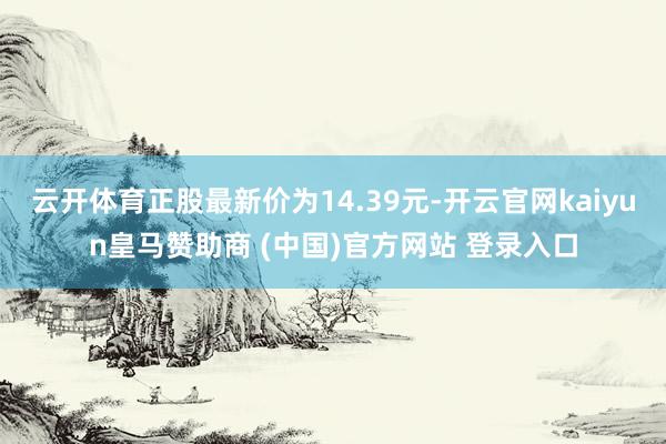 云开体育正股最新价为14.39元-开云官网kaiyun皇马赞助商 (中国)官方网站 登录入口