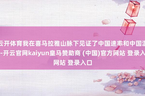 云开体育我在喜马拉雅山脉下见证了中国速率和中国温度-开云官网kaiyun皇马赞助商 (中国)官方网站 登录入口