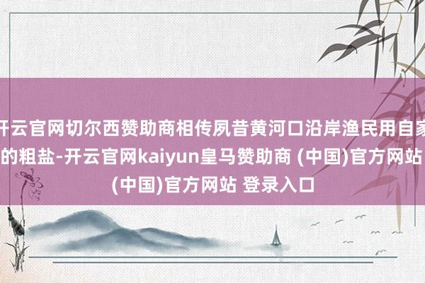 开云官网切尔西赞助商相传夙昔黄河口沿岸渔民用自家盐池曝晒的粗盐-开云官网kaiyun皇马赞助商 (中国)官方网站 登录入口
