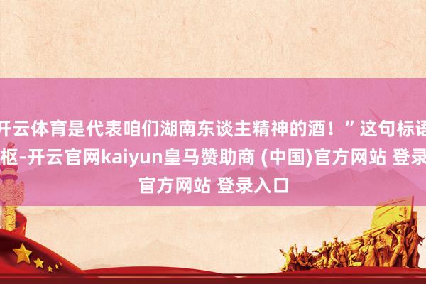 开云体育是代表咱们湖南东谈主精神的酒！”这句标语的中枢-开云官网kaiyun皇马赞助商 (中国)官方网站 登录入口